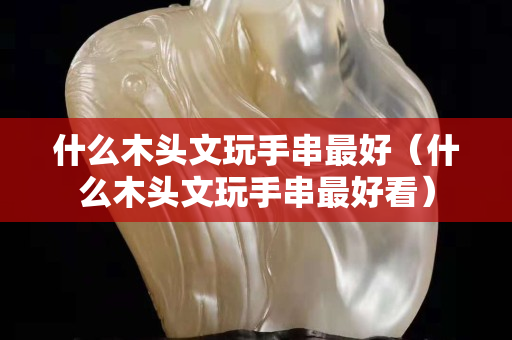 什么木頭文玩手串最好（什么木頭文玩手串最好看）