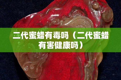 二代蜜蠟有毒嗎（二代蜜蠟有害健康嗎）