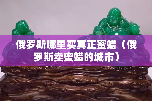 俄羅斯哪里買真正蜜蠟（俄羅斯賣蜜蠟的城市）