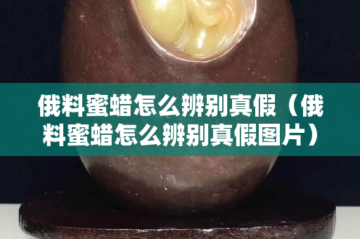 俄料蜜蠟怎么辨別真假（俄料蜜蠟怎么辨別真假圖片）