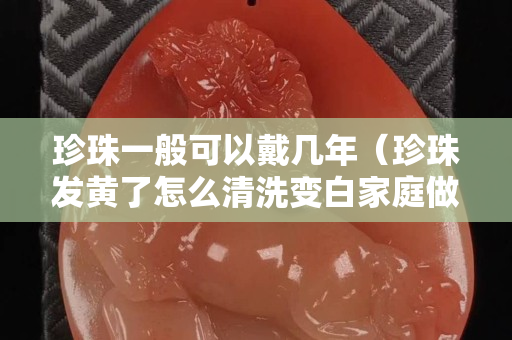 珍珠一般可以戴幾年（珍珠發黃了怎么清洗變白家庭做法）