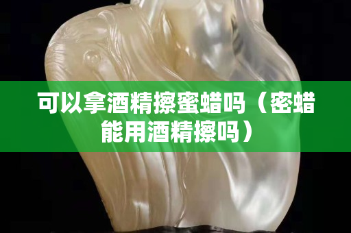 可以拿酒精擦蜜蠟嗎（密蠟能用酒精擦嗎）