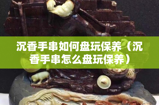 沉香手串如何盤玩保養（沉香手串怎么盤玩保養）