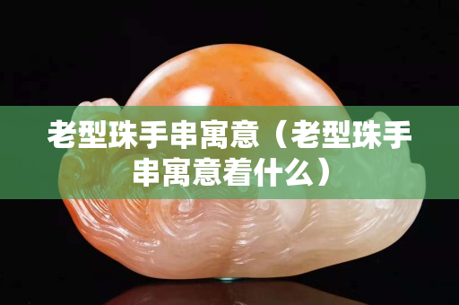 老型珠手串寓意（老型珠手串寓意著什么）