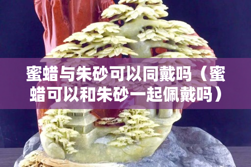 蜜蠟與朱砂可以同戴嗎（蜜蠟可以和朱砂一起佩戴嗎）