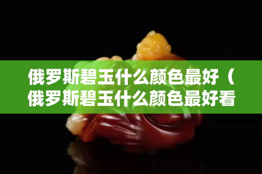 俄羅斯碧玉什么顏色最好（俄羅斯碧玉什么顏色最好看）