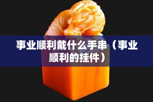 事業順利戴什么手串（事業順利的掛件）