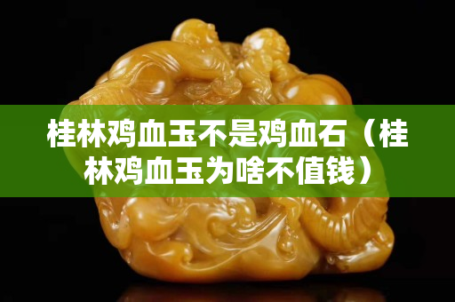 桂林雞血玉不是雞血石（桂林雞血玉為啥不值錢）