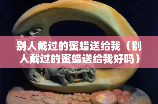 別人戴過的蜜蠟送給我（別人戴過的蜜蠟送給我好嗎）