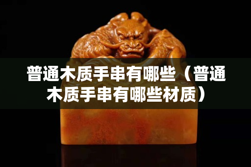 普通木質(zhì)手串有哪些（普通木質(zhì)手串有哪些材質(zhì)）