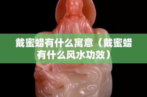 戴蜜蠟有什么寓意（戴蜜蠟有什么風水功效）