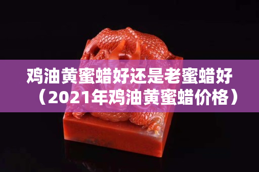 雞油黃蜜蠟好還是老蜜蠟好（2021年雞油黃蜜蠟價格）