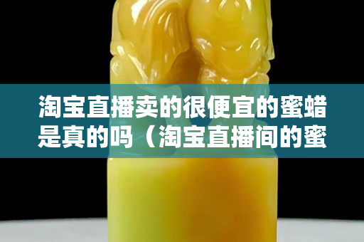 淘寶直播賣的很便宜的蜜蠟是真的嗎（淘寶直播間的蜜蠟為什么那么便宜）