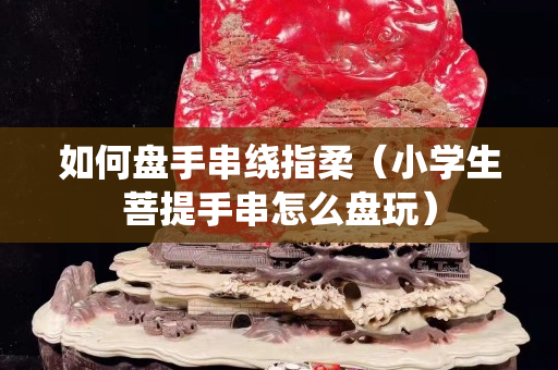 如何盤手串繞指柔（小學生菩提手串怎么盤玩）