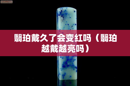 翳珀戴久了會變紅嗎（翳珀越戴越亮嗎）