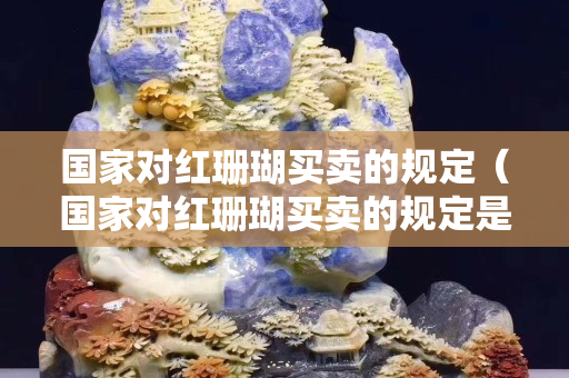 國(guó)家對(duì)紅珊瑚買賣的規(guī)定（國(guó)家對(duì)紅珊瑚買賣的規(guī)定是什么）
