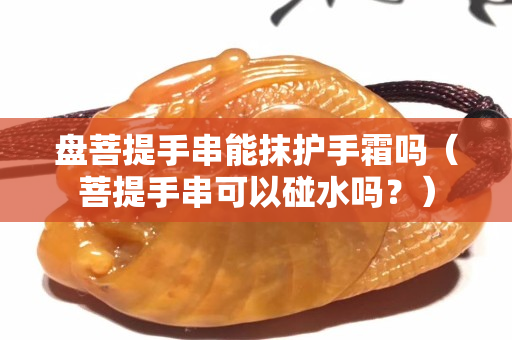 盤菩提手串能抹護手霜嗎（菩提手串可以碰水嗎？）