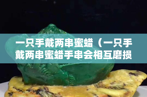 一只手戴兩串蜜蠟（一只手戴兩串蜜蠟手串會相互磨損嗎）