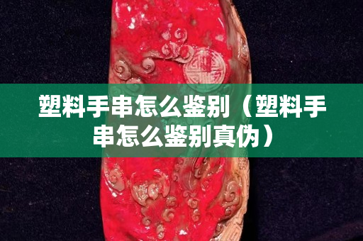 塑料手串怎么鑒別（塑料手串怎么鑒別真偽）