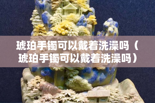 琥珀手鐲可以戴著洗澡嗎（琥珀手鐲可以戴著洗澡嗎）
