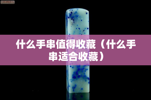 什么手串值得收藏（什么手串適合收藏）