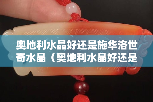 奧地利水晶好還是施華洛世奇水晶（奧地利水晶好還是施華洛世奇水晶好看）