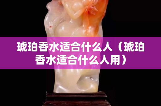 琥珀香水適合什么人（琥珀香水適合什么人用）