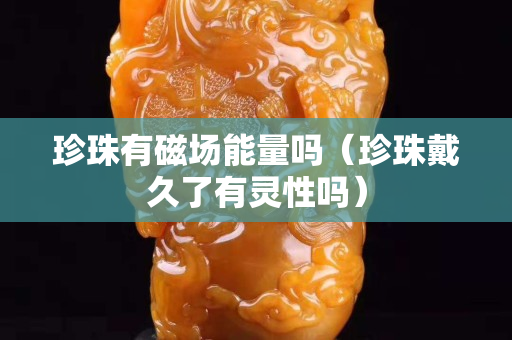 珍珠有磁場能量嗎（珍珠戴久了有靈性嗎）