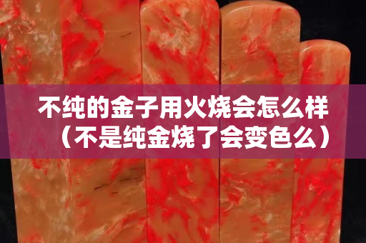 不純的金子用火燒會怎么樣（不是純金燒了會變色么）