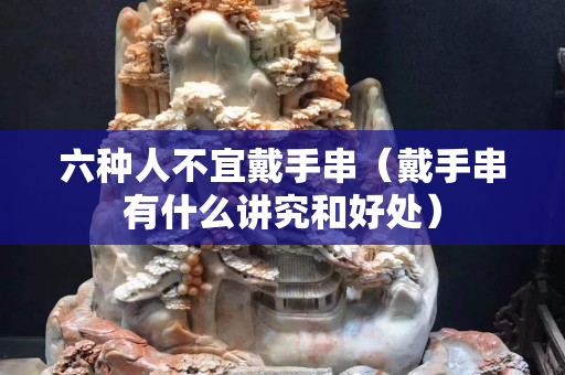 六種人不宜戴手串（戴手串有什么講究和好處）