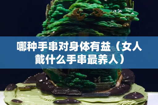 哪種手串對(duì)身體有益（女人戴什么手串最養(yǎng)人）
