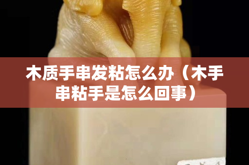 木質手串發粘怎么辦（木手串粘手是怎么回事）