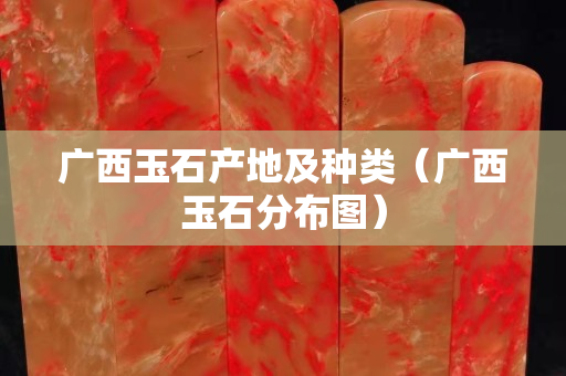 廣西玉石產地及種類（廣西玉石分布圖）