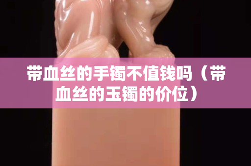 帶血絲的手鐲不值錢嗎（帶血絲的玉鐲的價位）