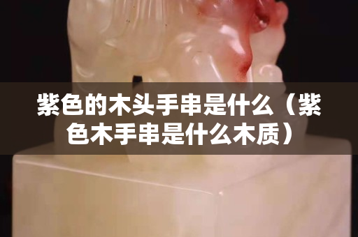 紫色的木頭手串是什么（紫色木手串是什么木質）