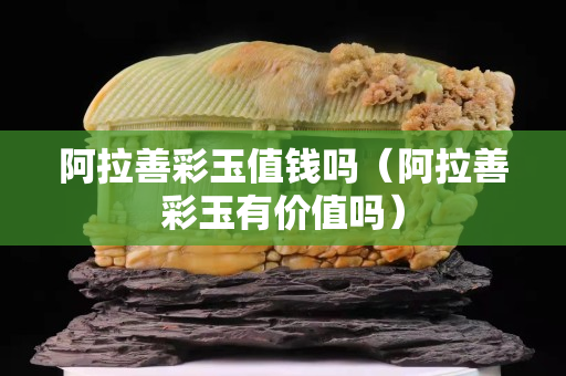 阿拉善彩玉值錢嗎（阿拉善彩玉有價(jià)值嗎）