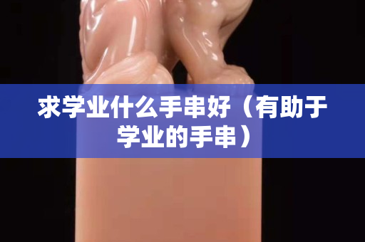 求學業什么手串好（有助于學業的手串）
