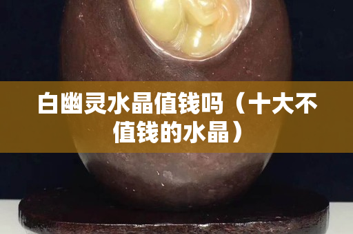 白幽靈水晶值錢嗎（十大不值錢的水晶）