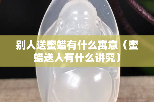 別人送蜜蠟有什么寓意（蜜蠟送人有什么講究）