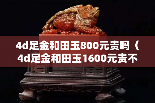 4d足金和田玉800元貴嗎（4d足金和田玉1600元貴不）