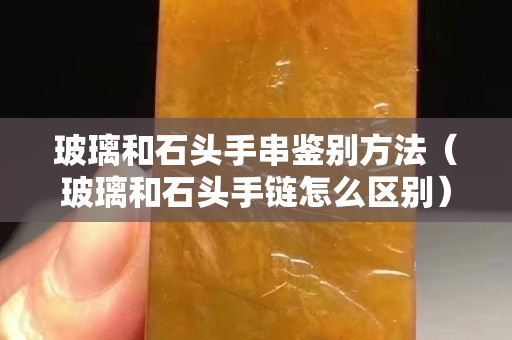 玻璃和石頭手串鑒別方法（玻璃和石頭手鏈怎么區(qū)別）