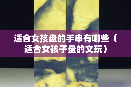 適合女孩盤的手串有哪些（適合女孩子盤的文玩）