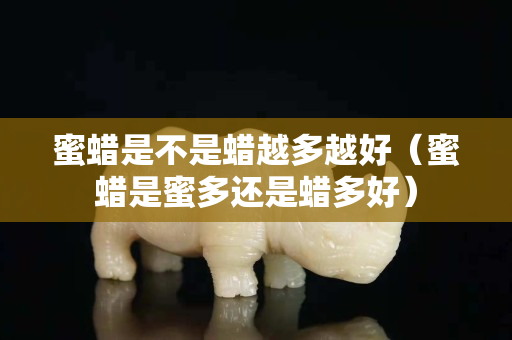 蜜蠟是不是蠟越多越好（蜜蠟是蜜多還是蠟多好）