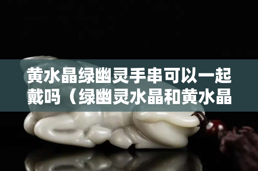 黃水晶綠幽靈手串可以一起戴嗎（綠幽靈水晶和黃水晶哪個更招財）