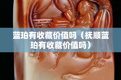 藍珀有收藏價值嗎（撫順藍珀有收藏價值嗎）