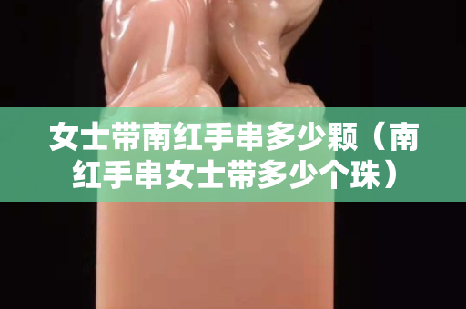 女士帶南紅手串多少顆（南紅手串女士帶多少個珠）