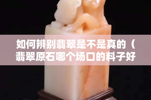 如何辨別翡翠是不是真的（翡翠原石哪個場口的料子好）