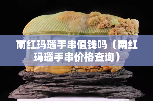 南紅瑪瑙手串值錢嗎（南紅瑪瑙手串價格查詢）