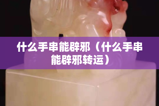 什么手串能辟邪（什么手串能辟邪轉(zhuǎn)運(yùn)）