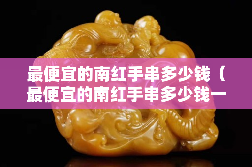 最便宜的南紅手串多少錢（最便宜的南紅手串多少錢一克）